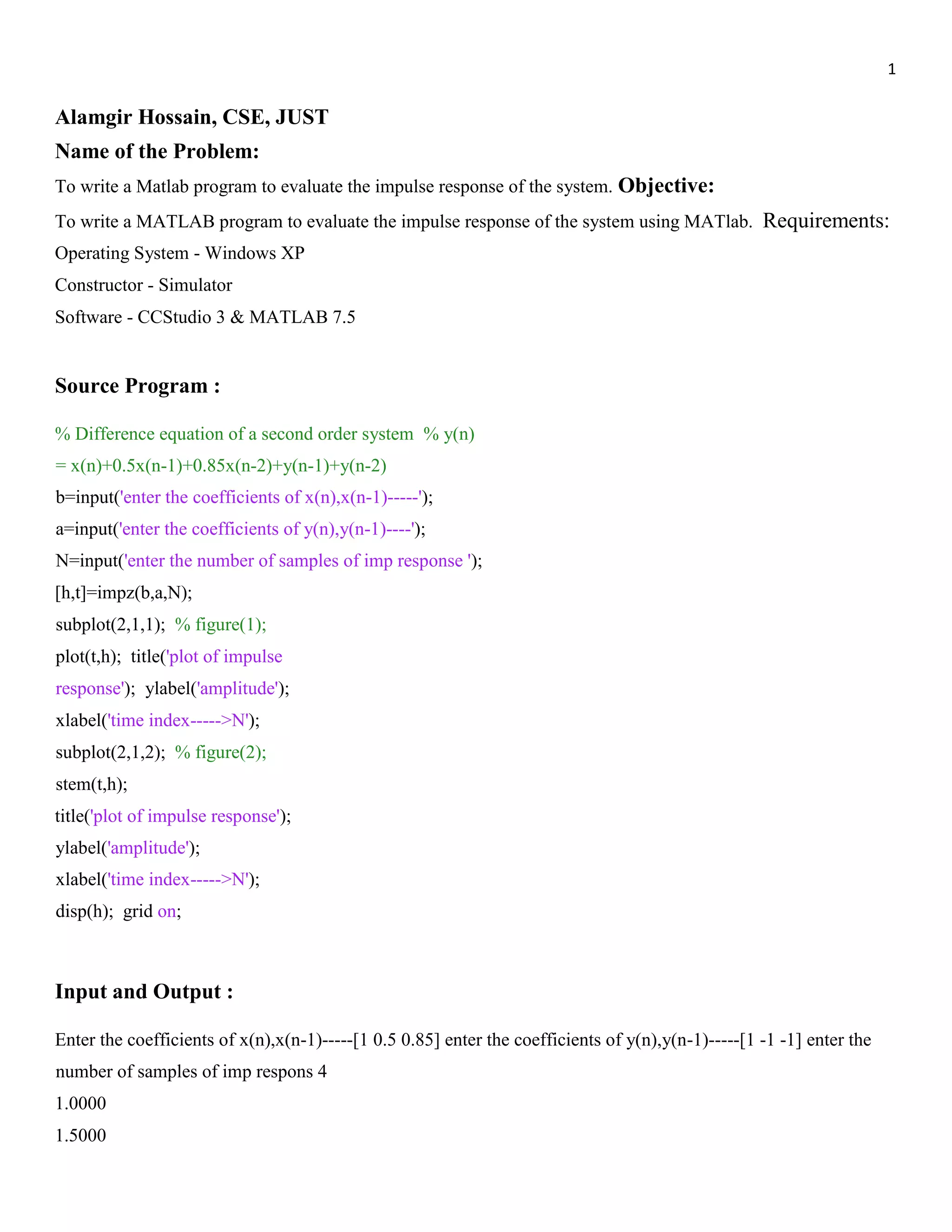 1 Alamgir Hossain, CSE, JUST Name of the Problem: To write a Matlab program to evaluate the impulse response of the system. Objective: To write a MATLAB program to evaluate the impulse response of the system using MATlab. Requirements: Operating System - Windows XP Constructor - Simulator Software - CCStudio 3 & MATLAB 7.5 Source Program : % Difference equation of a second order system % y(n) = x(n)+0.5x(n-1)+0.85x(n-2)+y(n-1)+y(n-2) b=input('enter the coefficients of x(n),x(n-1)-----'); a=input('enter the coefficients of y(n),y(n-1)----'); N=input('enter the number of samples of imp response '); [h,t]=impz(b,a,N); subplot(2,1,1); % figure(1); plot(t,h); title('plot of impulse response'); ylabel('amplitude'); xlabel('time index----->N'); subplot(2,1,2); % figure(2); stem(t,h); title('plot of impulse response'); ylabel('amplitude'); xlabel('time index----->N'); disp(h); grid on; Input and Output : Enter the coefficients of x(n),x(n-1)-----[1 0.5 0.85] enter the coefficients of y(n),y(n-1)-----[1 -1 -1] enter the number of samples of imp respons 4 1.0000 1.5000 