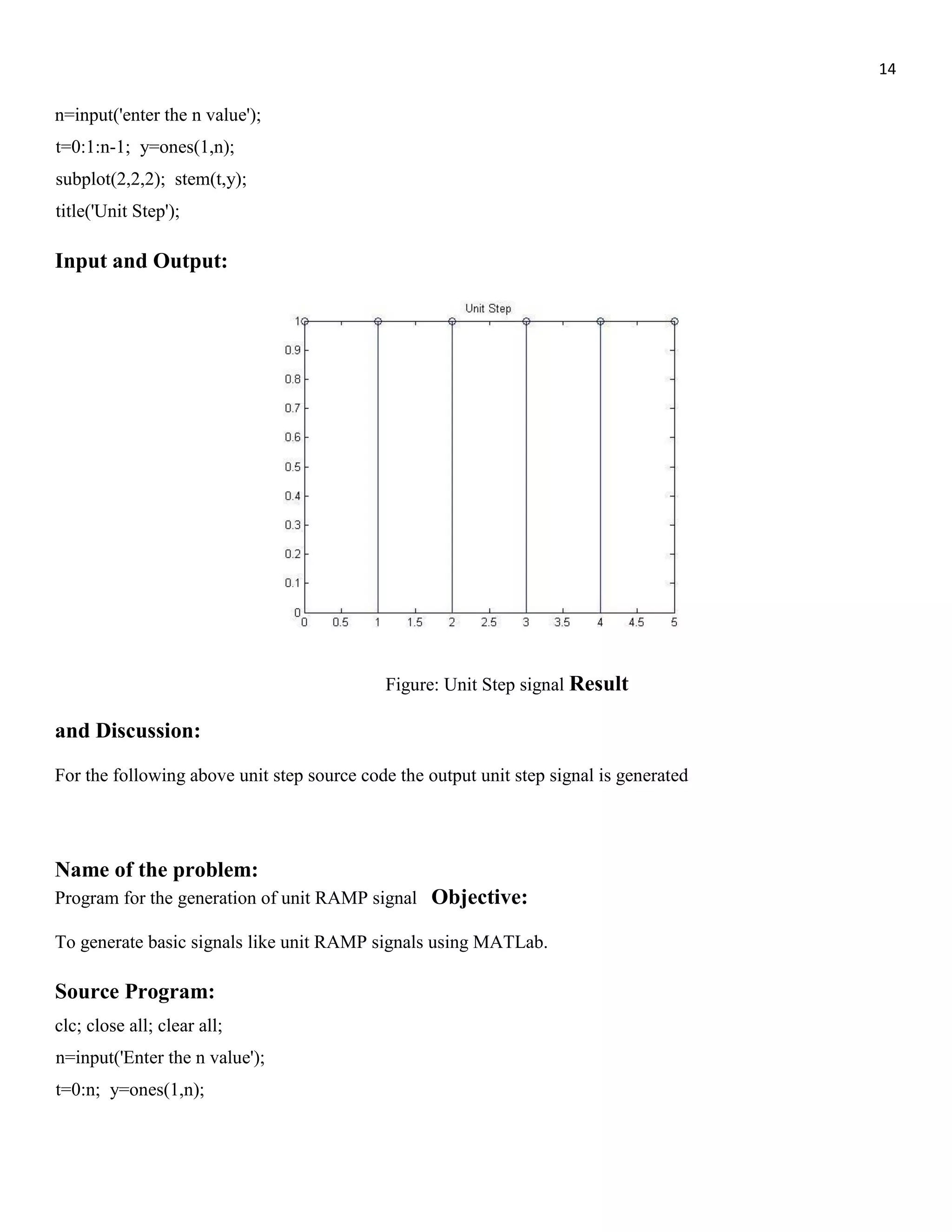 14 n=input('enter the n value'); t=0:1:n-1; y=ones(1,n); subplot(2,2,2); stem(t,y); title('Unit Step'); Input and Output: Figure: Unit Step signal Result and Discussion: For the following above unit step source code the output unit step signal is generated Name of the problem: Program for the generation of unit RAMP signal Objective: To generate basic signals like unit RAMP signals using MATLab. Source Program: clc; close all; clear all; n=input('Enter the n value'); t=0:n; y=ones(1,n); 