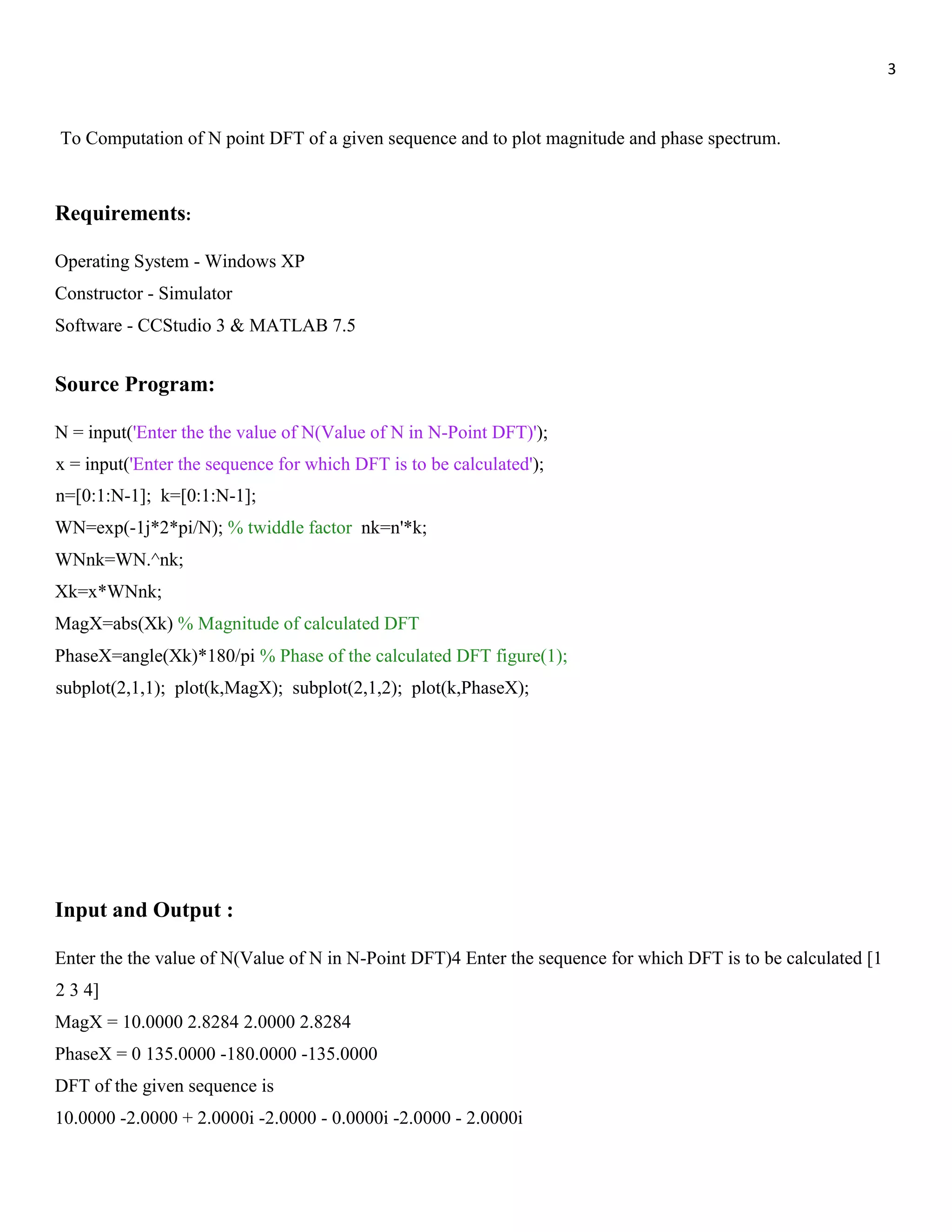3 To Computation of N point DFT of a given sequence and to plot magnitude and phase spectrum. Requirements: Operating System - Windows XP Constructor - Simulator Software - CCStudio 3 & MATLAB 7.5 Source Program: N = input('Enter the the value of N(Value of N in N-Point DFT)'); x = input('Enter the sequence for which DFT is to be calculated'); n=[0:1:N-1]; k=[0:1:N-1]; WN=exp(-1j*2*pi/N); % twiddle factor nk=n'*k; WNnk=WN.^nk; Xk=x*WNnk; MagX=abs(Xk) % Magnitude of calculated DFT PhaseX=angle(Xk)*180/pi % Phase of the calculated DFT figure(1); subplot(2,1,1); plot(k,MagX); subplot(2,1,2); plot(k,PhaseX); Input and Output : Enter the the value of N(Value of N in N-Point DFT)4 Enter the sequence for which DFT is to be calculated [1 2 3 4] MagX = 10.0000 2.8284 2.0000 2.8284 PhaseX = 0 135.0000 -180.0000 -135.0000 DFT of the given sequence is 10.0000 -2.0000 + 2.0000i -2.0000 - 0.0000i -2.0000 - 2.0000i 