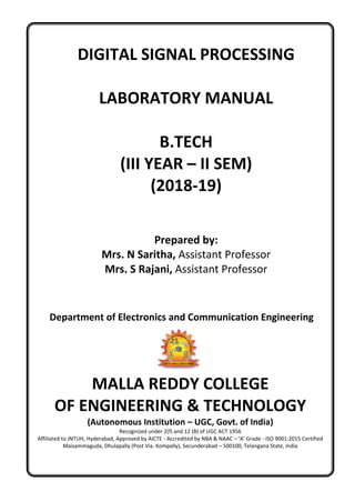 DIGITAL SIGNAL PROCESSING
LABORATORY MANUAL
B.TECH
(III YEAR – II SEM)
(2018-19)
Prepared by:
Mrs. N Saritha, Assistant Professor
Mrs. S Rajani, Assistant Professor
Department of Electronics and Communication Engineering
MALLA REDDY COLLEGE
OF ENGINEERING & TECHNOLOGY
(Autonomous Institution – UGC, Govt. of India)
Recognized under 2(f) and 12 (B) of UGC ACT 1956
Affiliated to JNTUH, Hyderabad, Approved by AICTE - Accredited by NBA & NAAC – ‘A’ Grade - ISO 9001:2015 Certified
Maisammaguda, Dhulapally (Post Via. Kompally), Secunderabad – 500100, Telangana State, India
 