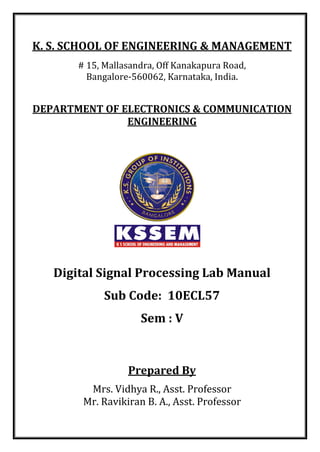 K. S. SCHOOL OF ENGINEERING & MANAGEMENT
# 15, Mallasandra, Off Kanakapura Road,
Bangalore-560062, Karnataka, India.
DEPARTMENT OF ELECTRONICS & COMMUNICATION
ENGINEERING
Digital Signal Processing Lab Manual
Sub Code: 10ECL57
Sem : V
Prepared By
Mrs. Vidhya R., Asst. Professor
Mr. Ravikiran B. A., Asst. Professor
 