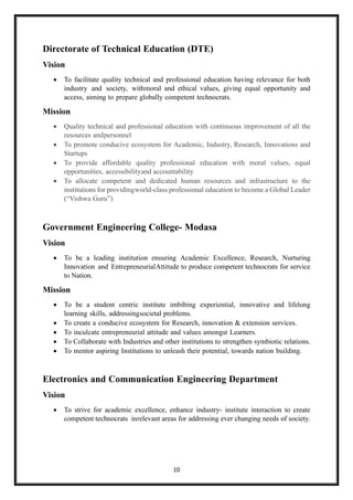 10
Directorate of Technical Education (DTE)
Vision
• To facilitate quality technical and professional education having relevance for both
industry and society, withmoral and ethical values, giving equal opportunity and
access, aiming to prepare globally competent technocrats.
Mission
• Quality technical and professional education with continuous improvement of all the
resources andpersonnel
• To promote conducive ecosystem for Academic, Industry, Research, Innovations and
Startups
• To provide affordable quality professional education with moral values, equal
opportunities, accessibilityand accountability
• To allocate competent and dedicated human resources and infrastructure to the
institutions for providingworld-class professional education to become a Global Leader
(“Vishwa Guru”)
Government Engineering College- Modasa
Vision
• To be a leading institution ensuring Academic Excellence, Research, Nurturing
Innovation and EntrepreneurialAttitude to produce competent technocrats for service
to Nation.
Mission
• To be a student centric institute imbibing experiential, innovative and lifelong
learning skills, addressingsocietal problems.
• To create a conducive ecosystem for Research, innovation & extension services.
• To inculcate entrepreneurial attitude and values amongst Learners.
• To Collaborate with Industries and other institutions to strengthen symbiotic relations.
• To mentor aspiring Institutions to unleash their potential, towards nation building.
Electronics and Communication Engineering Department
Vision
• To strive for academic excellence, enhance industry- institute interaction to create
competent technocrats inrelevant areas for addressing ever changing needs of society.
 