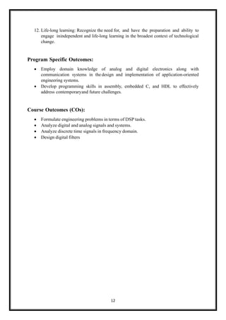 12
12. Life-long learning: Recognize the need for, and have the preparation and ability to
engage inindependent and life-long learning in the broadest context of technological
change.
Program Specific Outcomes:
• Employ domain knowledge of analog and digital electronics along with
communication systems in the design and implementation of application-oriented
engineering systems.
• Develop programming skills in assembly, embedded C, and HDL to effectively
address contemporaryand future challenges.
Course Outcomes (COs):
• Formulate engineering problems in terms of DSP tasks.
• Analyze digital and analog signals and systems.
• Analyze discrete time signals in frequency domain.
• Design digital filters
 