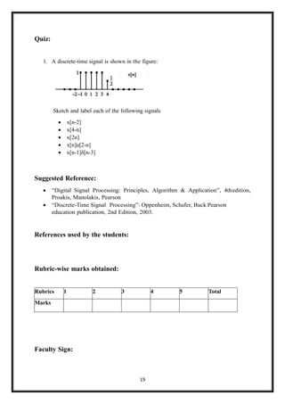 19
Quiz:
1. A discrete-time signal is shown in the figure:
Sketch and label each of the following signals
• x[n-2]
• x[4-n]
• x[2n]
• x[n]u[2-n]
• x[n-1]δ[n-3]
Suggested Reference:
• “Digital Signal Processing: Principles, Algorithm & Application”, 4thedition,
Proakis, Manolakis, Pearson
• “Discrete-Time Signal Processing”: Oppenheim, Schafer, Buck Pearson
education publication, 2nd Edition, 2003.
References used by the students:
Rubric-wise marks obtained:
Rubrics 1 2 3 4 5 Total
Marks
Faculty Sign:
 