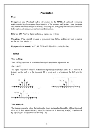 20
Practical: 2
Date:
Competency and Practical Skills: Introduction to the MATLAB technical computing
environment which involves the basic concepts of the language such as data types, operators
and control structures along with writing, executing and debugging Matlab code for various
tasks such as data analysis, visualization and simulation.
Relevant CO: Analyse digital and analog signals and systems
Objectives: Write a matlab program to implement time shifting and time reversal operation
on discrete time sequences.
Equipment/Instruments: MATLAB 2023a with Signal Processing Toolbox
Theory:
Time shifting:
Time shifting operation of a discrete-time signal x(n) can be represented by
y(n) = x(n-k)
The signal y(n) can be obtained by time shifting the signal x(n) by k units. If k is positive, it
is delay and the shift is to the right, and if k is negative, it is advance and the shift is to the
left.
Time Reversal:
The time reversal, also called the folding of a signal x(n) can be obtained by folding the signal
about n = 0. This operation is very useful in convolution. It is denoted by x(-n). It is obtained
by replacing the independent variable n by (–n).
 