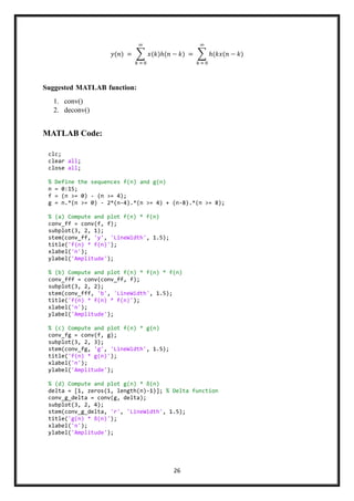 26
𝑦(𝑛) = ∑ 𝑥(𝑘)ℎ(𝑛 − 𝑘)
∞
𝑘 = 0
= ∑ ℎ(𝑘𝑥(𝑛 − 𝑘)
∞
𝑘 = 0
Suggested MATLAB function:
1. conv()
2. deconv()
MATLAB Code:
clc;
clear all;
close all;
% Define the sequences f(n) and g(n)
n = 0:15;
f = (n >= 0) - (n >= 4);
g = n.*(n >= 0) - 2*(n-4).*(n >= 4) + (n-8).*(n >= 8);
% (a) Compute and plot f(n) * f(n)
conv_ff = conv(f, f);
subplot(3, 2, 1);
stem(conv_ff, 'y', 'LineWidth', 1.5);
title('f(n) * f(n)');
xlabel('n');
ylabel('Amplitude');
% (b) Compute and plot f(n) * f(n) * f(n)
conv_fff = conv(conv_ff, f);
subplot(3, 2, 2);
stem(conv_fff, 'b', 'LineWidth', 1.5);
title('f(n) * f(n) * f(n)');
xlabel('n');
ylabel('Amplitude');
% (c) Compute and plot f(n) * g(n)
conv_fg = conv(f, g);
subplot(3, 2, 3);
stem(conv_fg, 'g', 'LineWidth', 1.5);
title('f(n) * g(n)');
xlabel('n');
ylabel('Amplitude');
% (d) Compute and plot g(n) * δ(n)
delta = [1, zeros(1, length(n)-1)]; % Delta function
conv_g_delta = conv(g, delta);
subplot(3, 2, 4);
stem(conv_g_delta, 'r', 'LineWidth', 1.5);
title('g(n) * δ(n)');
xlabel('n');
ylabel('Amplitude');
 