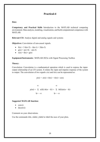 29
Practical-4
Date:
Competency and Practical Skills Introduction to the MATLAB technical computing
environment. Data analysis, modeling, visualization, and build computational competence with
MATLAB.
Relevant CO: Analyse digital and analog signals and systems
Objectives: Convolution of non-causal signals.
• f(n) = 3 δ(n+2) – δ(n-1) + 2δ(n-3)
• g(n) = u(n+4) – u(n-3)
• x(n) = f(n) ∗ g(n)
Equipment/Instruments: MATLAB 2023a with Signal Processing Toolbox
Theory:
Convolution: Convolution is a mathematical operation which is used to express the input-
output relationship of an LTI system. It relates the input and impulse response of the system
to output. The convolution of two signals x(n) and h(n) can be represented as:
𝑦(𝑛) = 𝑥(𝑛) ∗ ℎ(𝑛) = ℎ(𝑛) ∗ 𝑥(𝑛)
∞ ∞
𝑦(𝑛) = Σ 𝑥(𝑘) ℎ(𝑛 − 𝑘) = Σ ℎ(𝑘)𝑥(𝑛 − 𝑘)
k= –∞ k= –∞
Suggested MATLAB function:
• conv()
• deconv()
Comment on your observations.
Use the commands title, xlabel, ylabel to label the axes of your plots.
 
