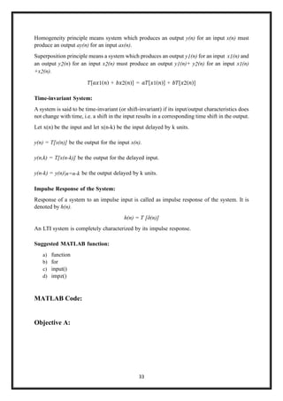 33
Homogeneity principle means system which produces an output y(n) for an input x(n) must
produce an output ay(n) for an input ax(n).
Superposition principle means a system which produces an output y1(n) for an input x1(n) and
an output y2(n) for an input x2(n) must produce an output y1(n)+ y2(n) for an input x1(n)
+x2(n).
𝑇[𝑎𝑥1(𝑛) + 𝑏𝑥2(𝑛)] = 𝑎𝑇[𝑥1(𝑛)] + 𝑏𝑇[𝑥2(𝑛)]
Time-invariant System:
A system is said to be time-invariant (or shift-invariant) if its input/output characteristics does
not change with time, i.e. a shift in the input results in a corresponding time shift in the output.
Let x(n) be the input and let x(n-k) be the input delayed by k units.
y(n) = T[x(n)] be the output for the input x(n).
y(n,k) = T[x(n-k)] be the output for the delayed input.
y(n-k) = y(n)|n=n-k be the output delayed by k units.
Impulse Response of the System:
Response of a system to an impulse input is called as impulse response of the system. It is
denoted by h(n).
h(n) = T [δ(n)]
An LTI system is completely characterized by its impulse response.
Suggested MATLAB function:
a) function
b) for
c) input()
d) impz()
MATLAB Code:
Objective A:
 