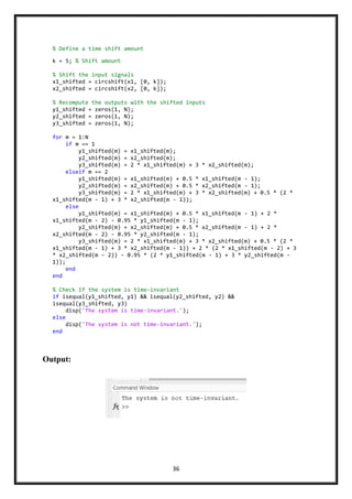 36
Output:
% Define a time shift amount
k = 5; % Shift amount
% Shift the input signals
x1_shifted = circshift(x1, [0, k]);
x2_shifted = circshift(x2, [0, k]);
% Recompute the outputs with the shifted inputs
y1_shifted = zeros(1, N);
y2_shifted = zeros(1, N);
y3_shifted = zeros(1, N);
for m = 1:N
if m == 1
y1_shifted(m) = x1_shifted(m);
y2_shifted(m) = x2_shifted(m);
y3_shifted(m) = 2 * x1_shifted(m) + 3 * x2_shifted(m);
elseif m == 2
y1_shifted(m) = x1_shifted(m) + 0.5 * x1_shifted(m - 1);
y2_shifted(m) = x2_shifted(m) + 0.5 * x2_shifted(m - 1);
y3_shifted(m) = 2 * x1_shifted(m) + 3 * x2_shifted(m) + 0.5 * (2 *
x1_shifted(m - 1) + 3 * x2_shifted(m - 1));
else
y1_shifted(m) = x1_shifted(m) + 0.5 * x1_shifted(m - 1) + 2 *
x1_shifted(m - 2) - 0.95 * y1_shifted(m - 1);
y2_shifted(m) = x2_shifted(m) + 0.5 * x2_shifted(m - 1) + 2 *
x2_shifted(m - 2) - 0.95 * y2_shifted(m - 1);
y3_shifted(m) = 2 * x1_shifted(m) + 3 * x2_shifted(m) + 0.5 * (2 *
x1_shifted(m - 1) + 3 * x2_shifted(m - 1)) + 2 * (2 * x1_shifted(m - 2) + 3
* x2_shifted(m - 2)) - 0.95 * (2 * y1_shifted(m - 1) + 3 * y2_shifted(m -
1));
end
end
% Check if the system is time-invariant
if isequal(y1_shifted, y1) && isequal(y2_shifted, y2) &&
isequal(y3_shifted, y3)
disp('The system is time-invariant.');
else
disp('The system is not time-invariant.');
end
 