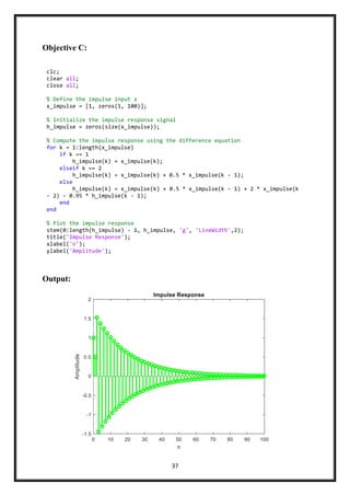 37
Objective C:
Output:
clc;
clear all;
close all;
% Define the impulse input x
x_impulse = [1, zeros(1, 100)];
% Initialize the impulse response signal
h_impulse = zeros(size(x_impulse));
% Compute the impulse response using the difference equation
for k = 1:length(x_impulse)
if k == 1
h_impulse(k) = x_impulse(k);
elseif k == 2
h_impulse(k) = x_impulse(k) + 0.5 * x_impulse(k - 1);
else
h_impulse(k) = x_impulse(k) + 0.5 * x_impulse(k - 1) + 2 * x_impulse(k
- 2) - 0.95 * h_impulse(k - 1);
end
end
% Plot the impulse response
stem(0:length(h_impulse) - 1, h_impulse, 'g', 'LineWidth',2);
title('Impulse Response');
xlabel('n');
ylabel('Amplitude');
 