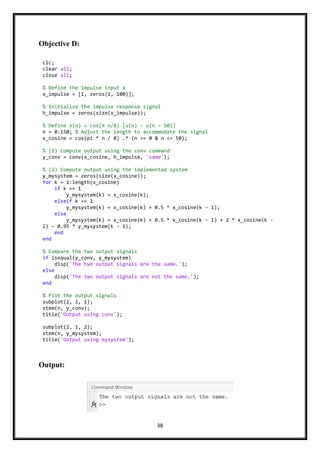 38
Objective D:
Output:
clc;
clear all;
close all;
% Define the impulse input x
x_impulse = [1, zeros(1, 100)];
% Initialize the impulse response signal
h_impulse = zeros(size(x_impulse));
% Define x(n) = cos(π n/8) [u(n) − u(n − 50)]
n = 0:150; % Adjust the length to accommodate the signal
x_cosine = cos(pi * n / 8) .* (n >= 0 & n <= 50);
% (1) Compute output using the conv command
y_conv = conv(x_cosine, h_impulse, 'same');
% (2) Compute output using the implemented system
y_mysystem = zeros(size(x_cosine));
for k = 1:length(x_cosine)
if k == 1
y_mysystem(k) = x_cosine(k);
elseif k == 2
y_mysystem(k) = x_cosine(k) + 0.5 * x_cosine(k - 1);
else
y_mysystem(k) = x_cosine(k) + 0.5 * x_cosine(k - 1) + 2 * x_cosine(k -
2) - 0.95 * y_mysystem(k - 1);
end
end
% Compare the two output signals
if isequal(y_conv, y_mysystem)
disp('The two output signals are the same.');
else
disp('The two output signals are not the same.');
end
% Plot the output signals
subplot(2, 1, 1);
stem(n, y_conv);
title('Output using conv');
subplot(2, 1, 2);
stem(n, y_mysystem);
title('Output using mysystem');
 