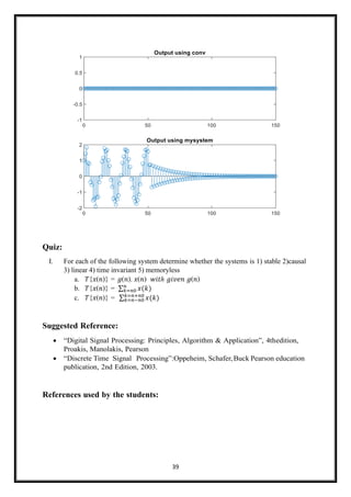 39
Quiz:
I. For each of the following system determine whether the systems is 1) stable 2)causal
3) linear 4) time invariant 5) memoryless
a. 𝑇{𝑥(𝑛)} = 𝑔(𝑛). 𝑥(𝑛) 𝑤𝑖𝑡ℎ 𝑔𝑖𝑣𝑒𝑛 𝑔(𝑛)
b. 𝑇{𝑥(𝑛)} = ∑ 𝑥(𝑘)
𝑛
𝑘=𝑛0
c. 𝑇{𝑥(𝑛)} = ∑ 𝑥(𝑘)
𝑘=𝑛+𝑛0
𝑘=𝑛−𝑛0
Suggested Reference:
• “Digital Signal Processing: Principles, Algorithm & Application”, 4thedition,
Proakis, Manolakis, Pearson
• “Discrete Time Signal Processing”:Oppeheim, Schafer,Buck Pearson education
publication, 2nd Edition, 2003.
References used by the students:
 