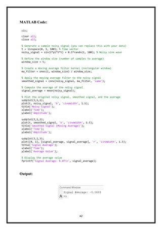 42
MATLAB Code:
Output:
clc;
clear all;
close all;
% Generate a sample noisy signal (you can replace this with your data)
t = linspace(0, 1, 100); % Time vector
noisy_signal = sin(2*pi*5*t) + 0.5*randn(1, 100); % Noisy sine wave
% Define the window size (number of samples to average)
window_size = 5;
% Create a moving average filter kernel (rectangular window)
ma_filter = ones(1, window_size) / window_size;
% Apply the moving average filter to the noisy signal
smoothed_signal = conv(noisy_signal, ma_filter, 'same');
% Compute the average of the noisy signal
signal_average = mean(noisy_signal);
% Plot the original noisy signal, smoothed signal, and the average
subplot(3,1,1);
plot(t, noisy_signal, 'b', 'LineWidth', 1.5);
title('Noisy Signal');
xlabel('Time');
ylabel('Amplitude');
subplot(3,1,2);
plot(t, smoothed_signal, 'b', 'LineWidth', 1.5);
title('Smoothed Signal (Moving Average)');
xlabel('Time');
ylabel('Amplitude');
subplot(3,1,3);
plot([0, 1], [signal_average, signal_average], 'r', 'LineWidth', 1.5);
title('Signal Average');
xlabel('Time');
ylabel('Average Value');
% Display the average value
fprintf('Signal Average: %.4fn', signal_average);
 