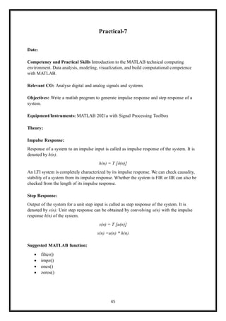 45
Practical-7
Date:
Competency and Practical Skills Introduction to the MATLAB technical computing
environment. Data analysis, modeling, visualization, and build computational competence
with MATLAB.
Relevant CO: Analyse digital and analog signals and systems
Objectives: Write a matlab program to generate impulse response and step response of a
system.
Equipment/Instruments: MATLAB 2021a with Signal Processing Toolbox
Theory:
Impulse Response:
Response of a system to an impulse input is called as impulse response of the system. It is
denoted by h(n).
h(n) = T [δ(n)]
An LTI system is completely characterized by its impulse response. We can check causality,
stability of a system from its impulse response. Whether the system is FIR or IIR can also be
checked from the length of its impulse response.
Step Response:
Output of the system for a unit step input is called as step response of the system. It is
denoted by s(n). Unit step response can be obtained by convolving u(n) with the impulse
response h(n) of the system.
s(n) = T [u(n)]
s(n) =u(n) * h(n)
Suggested MATLAB function:
• filter()
• impz()
• ones()
• zeros()
 