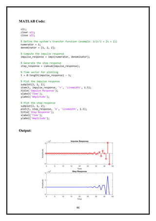 46
MATLAB Code:
Output:
clc;
clear all;
close all;
% Define the system's transfer function (example: 1/(s^2 + 2s + 2))
numerator = 1;
denominator = [1, 2, 2];
% Compute the impulse response
impulse_response = impz(numerator, denominator);
% Generate the step response
step_response = cumsum(impulse_response);
% Time vector for plotting
t = 0:length(impulse_response) - 1;
% Plot the impulse response
subplot(2, 1, 1);
stem(t, impulse_response, 'r', 'LineWidth', 1.5);
title('Impulse Response');
xlabel('Time');
ylabel('Amplitude');
% Plot the step response
subplot(2, 1, 2);
plot(t, step_response, 'b', 'LineWidth', 1.5);
title('Step Response');
xlabel('Time');
ylabel('Amplitude');
 