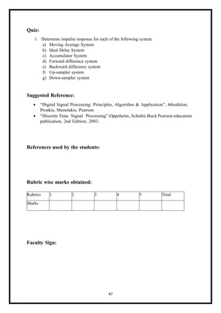 47
Quiz:
1. Determine impulse response for each of the following system.
a) Moving Average System
b) Ideal Delay System
c) Accumulator System
d) Forward difference system
e) Backward difference system
f) Up-sampler system
g) Down-sampler system
Suggested Reference:
• “Digital Signal Processing: Principles, Algorithm & Application”, 4thedition,
Proakis, Manolakis, Pearson
• “Discrete Time Signal Processing”:Oppeheim, Schafer,Buck Pearson education
publication, 2nd Edition, 2003.
References used by the students:
Rubric wise marks obtained:
Faculty Sign:
Rubrics 1 2 3 4 5 Total
Marks
 