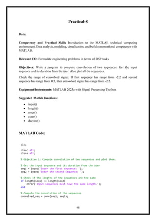 48
Practical-8
Date:
Competency and Practical Skills Introduction to the MATLAB technical computing
environment. Data analysis, modeling, visualization, and build computational competence with
MATLAB.
Relevant CO: Formulate engineering problems in terms of DSP tasks
Objectives: Write a program to compute convolution of two sequences. Get the input
sequence and its duration from the user. Also plot all the sequences.
Check the range of convolved signal. If first sequence has range from -2:2 and second
sequence has range from 0:3, then convolved signal has range from -2:5.
Equipment/Instruments: MATLAB 2023a with Signal Processing Toolbox
Suggested Matlab functions:
• input()
• length()
• error()
• conv()
• deconv()
MATLAB Code:
clc;
clear all;
close all;
% Objective 1: Compute convolution of two sequences and plot them.
% Get the input sequence and its duration from the user
seq1 = input('Enter the first sequence: ');
seq2 = input('Enter the second sequence: ');
% Check if the lengths of the sequences are the same
if length(seq1) ~= length(seq2)
error('Input sequences must have the same length.');
end
% Compute the convolution of the sequences
convolved_seq = conv(seq1, seq2);
 