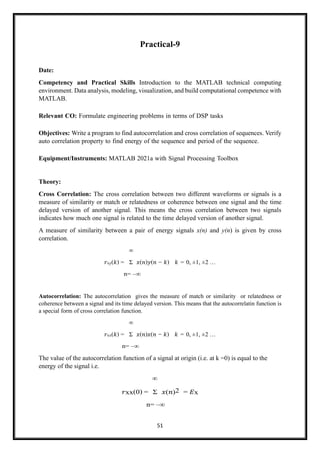 51
Practical-9
Date:
Competency and Practical Skills Introduction to the MATLAB technical computing
environment. Data analysis, modeling, visualization, and build computational competence with
MATLAB.
Relevant CO: Formulate engineering problems in terms of DSP tasks
Objectives: Write a program to find autocorrelation and cross correlation of sequences. Verify
auto correlation property to find energy of the sequence and period of the sequence.
Equipment/Instruments: MATLAB 2021a with Signal Processing Toolbox
Theory:
Cross Correlation: The cross correlation between two different waveforms or signals is a
measure of similarity or match or relatedness or coherence between one signal and the time
delayed version of another signal. This means the cross correlation between two signals
indicates how much one signal is related to the time delayed version of another signal.
A measure of similarity between a pair of energy signals x(n) and y(n) is given by cross
correlation.
∞
𝑟xy(𝑘) = Σ 𝑥(𝑛)𝑦(𝑛 − 𝑘) 𝑘 = 0, ±1, ±2 …
n= –∞
Autocorrelation: The autocorrelation gives the measure of match or similarity or relatedness or
coherence between a signal and its time delayed version. This means that the autocorrelatin function is
a special form of cross correlation function.
∞
𝑟xx(𝑘) = Σ 𝑥(𝑛)𝑥(𝑛 − 𝑘) 𝑘 = 0, ±1, ±2 …
n= –∞
The value of the autocorrelation function of a signal at origin (i.e. at k =0) is equal to the
energy of the signal i.e.
∞
𝑟xx(0) = Σ 𝑥(𝑛)2 = 𝐸x
n= –∞
 