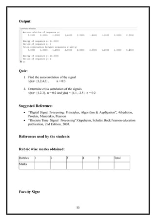 53
Output:
Quiz:
1
. Find the autocorrelation of the signal
x(n)= {1,2,4,6}, n = 0:3
2. Determine cross correlation of the signals
x(n)= {1,2,3}, n = 0:2 and y(n) = {4,1, -2.5} n = 0:2
Suggested Reference:
• “Digital Signal Processing: Principles, Algorithm & Application”, 4thedition,
Proakis, Manolakis, Pearson
• “Discrete Time Signal Processing”:Oppeheim, Schafer,Buck Pearson education
publication, 2nd Edition, 2003.
References used by the students:
Rubric wise marks obtained:
Faculty Sign:
Rubrics 1 2 3 4 5 Total
Marks
 