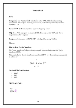 54
Practical-10
Date:
Competency and Practical Skills Introduction to the MATLAB technical computing
environment. Data analysis, modeling, visualization, and build computational competence
with MATLAB.
Relevant CO: Analyse discrete time signals in frequency domain
Objectives: Write a program to compute DTFT of a sequence x(n)= 0.5n
u(n). Plot its
magnitude and phase response.
Equipment/Instruments: MATLAB 2023a with Signal Processing Toolbox
Theory:
Discrete-Time Fourier Transform
The Fourier transform of a discrete-time sequence is known as the discrete-time Fourier
transform (DTFT).
Mathematically, the discrete-time Fourier transform (DTFT) of a discrete-timesequence x(n)
is defined as −
∞
𝑋(𝜔) = Σ 𝑥(𝑛)𝑒–jωn
n= –∞
Suggested MATLAB function:
• angle()
• abs()
• plot()
MATLAB Code:
clc;
clear all;
close all;
 