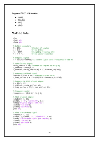 58
Suggested MATLAB function:
• rand()
• fftshift()
• abs()
• plot()
MATLAB Code:
clc;
clear all;
close all;
% Define parameters
N = 256; % Number of samples
n = 0:N-1; % Time index
fs = 1000; % Sampling frequency (Hz)
t = n / fs; % Time vector (seconds)
% Original signal
x = cos(2*pi*100*t); % A cosine signal with a frequency of 100 Hz
% Time-shifted signal
delay_samples = 50; % Number of samples to delay by
x_shifted = zeros(1, N);
x_shifted(1+delay_samples:N) = x(1:N-delay_samples);
% Frequency-shifted signal
frequency_shift = 50; % Frequency shift in Hz
x_freq_shifted = x .* exp(1j*2*pi*frequency_shift*t);
% Compute the DTFT of each signal
X = fft(x, N);
X_shifted = fft(x_shifted, N);
X_freq_shifted = fft(x_freq_shifted, N);
% Frequency vector
frequencies = (0:N-1) * fs / N;
% Plot original signal
subplot(3, 1, 1);
plot(t, x, 'b', 'LineWidth', 1.5);
title('Original Signal (100 Hz)');
xlabel('Time (s)');
ylabel('Amplitude');
grid on;
% Plot time-shifted signal
subplot(3, 1, 2);
plot(t, x_shifted, 'r', 'LineWidth', 1.5);
title('Time-Shifted Signal (50 Samples)');
xlabel('Time (s)');
ylabel('Amplitude');
grid on;
 