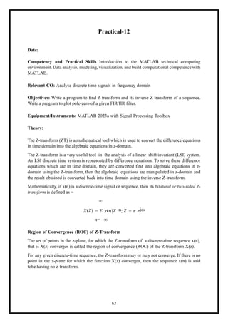 62
Practical-12
Date:
Competency and Practical Skills Introduction to the MATLAB technical computing
environment. Data analysis, modeling, visualization, and build computational competence with
MATLAB.
Relevant CO: Analyse discrete time signals in frequency domain
Objectives: Write a program to find Z transform and its inverse Z transform of a sequence.
Write a program to plot pole-zero of a given FIR/IIR filter.
Equipment/Instruments: MATLAB 2023a with Signal Processing Toolbox
Theory:
The Z-transform (ZT) is a mathematical tool which is used to convert the difference equations
in time domain into the algebraic equations in z-domain.
The Z-transform is a very useful tool in the analysis of a linear shift invariant (LSI) system.
An LSI discrete time system is represented by difference equations. To solve these difference
equations which are in time domain, they are converted first into algebraic equations in z-
domain using the Z-transform, then the algebraic equations are manipulated in z-domain and
the result obtained is converted back into time domain using the inverse Z-transform.
Mathematically, if x(n) is a discrete-time signal or sequence, then its bilateral or two-sided Z-
transform is defined as −
∞
𝑋(𝑍) = Σ 𝑥(𝑛)𝑍–n; 𝑍 = 𝑟 𝑒jω
n= –∞
Region of Convergence (ROC) of Z-Transform
The set of points in the z-plane, for which the Z-transform of a discrete-time sequence x(n),
that is X(z) converges is called the region of convergence (ROC) of the Z-transform X(z).
For any given discrete-time sequence, the Z-transform may or may not converge. If there is no
point in the z-plane for which the function X(z) converges, then the sequence x(n) is said
tobe having no z-transform.
 