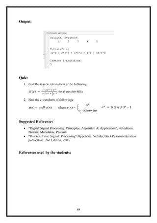 64
Output:
Quiz:
1. Find the inverse z-transform of the following.
𝐻(𝑧) =
1 + 2𝑧−1 +𝑧−2
1−
3
2
𝑧−1 +
1
2
𝑧−1
for all possible ROCs
2. Find the z-transform of followings.
𝑥(𝑛) = 𝑛 𝑎n 𝑢(𝑛) where 𝑥(𝑛) = {
𝑎𝑛
o, otherwise
𝑎𝑛
= 0 ≤ 𝑛 ≤ 𝑁 − 1
Suggested Reference:
• “Digital Signal Processing: Principles, Algorithm & Application”, 4thedition,
Proakis, Manolakis, Pearson
• “Discrete Time Signal Processing”:Oppeheim, Schafer,Buck Pearson education
publication, 2nd Edition, 2003.
References used by the students:
 