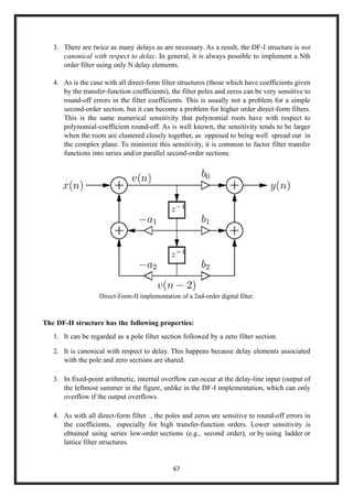 67
3. There are twice as many delays as are necessary. As a result, the DF-I structure is not
canonical with respect to delay. In general, it is always possible to implement a Nth
order filter using only N delay elements.
4. As is the case with all direct-form filter structures (those which have coefficients given
by the transfer-function coefficients), the filter poles and zeros can be very sensitive to
round-off errors in the filter coefficients. This is usually not a problem for a simple
second-order section, but it can become a problem for higher order direct-form filters.
This is the same numerical sensitivity that polynomial roots have with respect to
polynomial-coefficient round-off. As is well known, the sensitivity tends to be larger
when the roots are clustered closely together, as opposed to being well spread out in
the complex plane. To minimize this sensitivity, it is common to factor filter transfer
functions into series and/or parallel second-order sections.
Direct-Form-II implementation of a 2nd-order digital filter.
The DF-II structure has the following properties:
1. It can be regarded as a pole filter section followed by a zero filter section.
2. It is canonical with respect to delay. This happens because delay elements associated
with the pole and zero sections are shared.
3. In fixed-point arithmetic, internal overflow can occur at the delay-line input (output of
the leftmost summer in the figure, unlike in the DF-I implementation, which can only
overflow if the output overflows.
4. As with all direct-form filter structures, the poles and zeros are sensitive to round-off errors in
the coefficients, especially for high transfer-function orders. Lower sensitivity is
obtained using series low-order sections (e.g., second order), or by using ladder or
lattice filter structures.
 