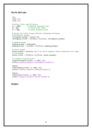 71
MATLAB Code:
Output:
clc;
clear all;
close all;
% Define filter specifications
fs = 1000; % Sampling frequency (Hz)
N = 101; % Filter order (odd)
fc = 100; % Cutoff frequency (Hz)
% Design the filter using different windowing techniques
% Rectangular Window
rectangular_window = ones(1, N);
rectangular_filter = fir1(N-1, fc/(fs/2), rectangular_window);
% Hamming Window
hamming_window = hamming(N);
hamming_filter = fir1(N-1, fc/(fs/2), hamming_window);
% Kaiser Window
kaiser_window = kaiser(N, 5); % The third argument (beta) determines the shape
of the window.
kaiser_filter = fir1(N-1, fc/(fs/2), kaiser_window);
% Frequency response plots
freqz(rectangular_filter, 1, 1024, fs);
title('Frequency Response (Rectangular Window)');
figure;
freqz(hamming_filter, 1, 1024, fs);
title('Frequency Response (Hamming Window)');
figure;
freqz(kaiser_filter, 1, 1024, fs);
title('Frequency Response (Kaiser Window)');
 