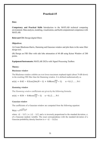 75
Practical-15
Date:
Competency and Practical Skills Introduction to the MATLAB technical computing
environment. Data analysis, modeling, visualization, and build computational competence with
MATLAB.
Relevant CO: Design digital filters
Objectives:
A) Create Blackman-Harris, Hamming and Gaussian window and plot them in the same filter
design tool.
(B) Design an FIR filter with side lobe attenuation of 40 dB using Kaiser Window of 200
points.
Equipment/Instruments: MATLAB 2023a with Signal Processing Toolbox
Theory:
Blackman window
The Blackman window exhibits an even lower maximum stopband ripple (about 74 dB down)
in the resulting FIR filter than the Hamming window. It is defined mathematically as
𝑤(𝑛) = 0.42 − 0.5𝑐𝑜𝑠(2𝜋𝑛/𝑁 − 1) + 0.08𝑐𝑜𝑠(
4𝜋𝑛
𝑁
− 1) n = 0,1,2…….N-1
Hamming window
The Hamming window coefficients are given by the following formula:
𝑤(𝑛) = 0.54 − 0.46𝑐𝑜𝑠(
2𝜋𝑛
𝑁
− 1) n = 0,1,2……N-1
Gaussian window
The coefficients of a Gaussian window are computed from the following equation:
W(n) = 𝑒
−1 𝑛
2(𝑎(𝐿−1)/2
2
where –(L – 1)/2 ≤ n ≤ (L – 1)/2, and α is inversely proportional to the standard deviation, σ,
of a Gaussian random variable. The exact correspondence with the standard deviation of a
Gaussian probability density function is σ = (L – 1)/(2α).
 