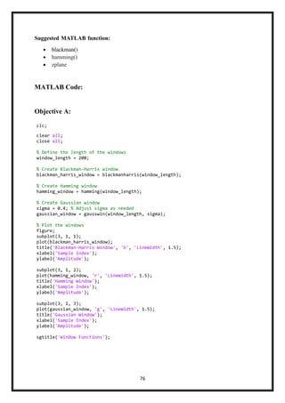 76
Suggested MATLAB function:
• blackman()
• hamming()
• zplane
MATLAB Code:
Objective A:
clc;
clear all;
close all;
% Define the length of the windows
window_length = 200;
% Create Blackman-Harris window
blackman_harris_window = blackmanharris(window_length);
% Create Hamming window
hamming_window = hamming(window_length);
% Create Gaussian window
sigma = 0.4; % Adjust sigma as needed
gaussian_window = gausswin(window_length, sigma);
% Plot the windows
figure;
subplot(3, 1, 1);
plot(blackman_harris_window);
title('Blackman-Harris Window', 'b', 'LineWidth', 1.5);
xlabel('Sample Index');
ylabel('Amplitude');
subplot(3, 1, 2);
plot(hamming_window, 'r', 'LineWidth', 1.5);
title('Hamming Window');
xlabel('Sample Index');
ylabel('Amplitude');
subplot(3, 1, 3);
plot(gaussian_window, 'g', 'LineWidth', 1.5);
title('Gaussian Window');
xlabel('Sample Index');
ylabel('Amplitude');
sgtitle('Window Functions');
 