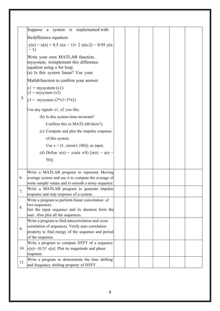 8
5.
Suppose a system is implemented with
thedifference equation:
y(n) = x(n) + 0.5 x(n − 1)+ 2 x(n-2) − 0.95 y(n
− 1)
Write your own MATLAB function,
mysystem, toimplement this difference
equation using a for loop.
(a) Is this system linear? Use your
Matlabfunction to confirm your answer:
y1 = mysystem (x1)
y2 = mysystem (x2)
y3 = mysystem (2*x1+3*x2)
Use any signals x1, x2 you like.
(b) Is this system time-invariant?
Confirm this in MATLAB (how?).
(c) Compute and plot the impulse response
of this system.
Use x = [1, zeros(1,100)]; as input.
(d) Define x(n) = cos(π n/8) [u(n) − u(n −
50)].
6.
Write a MATLAB program to represent Moving
average system and use it to compute the average of
some sample values and to smooth a noisy sequence.
7.
Write a MATLAB program to generate impulse
response and step response of a system.
8.
Write a program to perform linear convolution of
two sequences.
Get the input sequence and its duration form the
user. Also plot all the sequences.
9.
Write a program to find autocorrelation and cross
correlation of sequences. Verify auto correlation
property to find energy of the sequence and period
of the sequence.
10.
Write a program to compute DTFT of a sequence
x[n]= (0.5)n
u[n]. Plot its magnitude and phase
response.
11.
Write a program to demonstrate the time shifting
and frequency shifting property of DTFT.
 