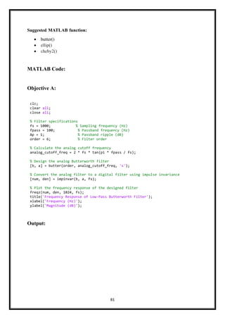 81
Suggested MATLAB function:
• butter()
• ellip()
• cheby2()
MATLAB Code:
Objective A:
Output:
clc;
clear all;
close all;
% Filter specifications
fs = 1000; % Sampling frequency (Hz)
fpass = 100; % Passband frequency (Hz)
Ap = 1; % Passband ripple (dB)
order = 6; % Filter order
% Calculate the analog cutoff frequency
analog_cutoff_freq = 2 * fs * tan(pi * fpass / fs);
% Design the analog Butterworth filter
[b, a] = butter(order, analog_cutoff_freq, 's');
% Convert the analog filter to a digital filter using impulse invariance
[num, den] = impinvar(b, a, fs);
% Plot the frequency response of the designed filter
freqz(num, den, 1024, fs);
title('Frequency Response of Low-Pass Butterworth Filter');
xlabel('Frequency (Hz)');
ylabel('Magnitude (dB)');
 