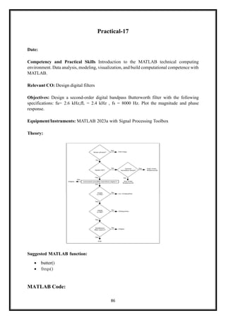 86
Practical-17
Date:
Competency and Practical Skills Introduction to the MATLAB technical computing
environment. Data analysis, modeling, visualization, and build computational competence with
MATLAB.
Relevant CO: Design digital filters
Objectives: Design a second-order digital bandpass Butterworth filter with the following
specifications: fu= 2.6 kHz,fL = 2.4 kHz , fs = 8000 Hz. Plot the magnitude and phase
response.
Equipment/Instruments: MATLAB 2023a with Signal Processing Toolbox
Theory:
Suggested MATLAB function:
• butter()
• freqs()
MATLAB Code:
 