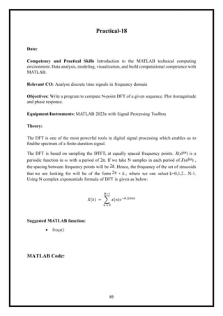 89
Practical-18
Date:
Competency and Practical Skills Introduction to the MATLAB technical computing
environment. Data analysis, modeling, visualization, and build computational competence with
MATLAB.
Relevant CO: Analyse discrete time signals in frequency domain
Objectives: Write a program to compute N-point DFT of a given sequence. Plot itsmagnitude
and phase response.
Equipment/Instruments: MATLAB 2023a with Signal Processing Toolbox
Theory:
The DFT is one of the most powerful tools in digital signal processing which enables us to
findthe spectrum of a finite-duration signal.
The DFT is based on sampling the DTFT, at equally spaced frequency points. 𝑋(𝑒jω) is a
periodic function in ω with a period of 2π. If we take N samples in each period of 𝑋(𝑒jω) ,
the spacing between frequency points will be 2π. Hence, the frequency of the set of sinusoids
that we are looking for will be of the form 2π × 𝑘., where we can select k=0,1,2…N-1.
Using N complex exponentials formula of DFT is given as below:
𝑋(𝑘) = ∑ 𝑥(𝑛)𝑒−𝑁𝑗2𝜋𝑛𝑘
𝑁−1
𝑛 = 0
Suggested MATLAB function:
• freqs()
MATLAB Code:
 