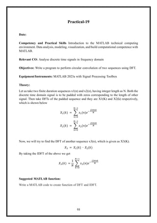 93
Practical-19
Date:
Competency and Practical Skills Introduction to the MATLAB technical computing
environment. Data analysis, modeling, visualization, and build computational competence with
MATLAB.
Relevant CO: Analyse discrete time signals in frequency domain
Objectives: Write a program to perform circular convolution of two sequences using DFT.
Equipment/Instruments: MATLAB 2023a with Signal Processing Toolbox
Theory:
Let us take two finite duration sequences x1(n) and x2(n), having integer length as N. Both the
discrete time domain signal is to be padded with zeros corresponding to the length of other
signal. Then take DFTs of the padded sequence and they are X1(K) and X2(k) respectively,
which is shown below
𝑋1(𝑘) = ∑ 𝑥1(𝑛)𝑒−
𝑗2𝜋𝑛𝑘
𝑁
𝑁−1
𝑛=0
𝑋2(𝑘) = ∑ 𝑥2(𝑛)𝑒−
𝑗2𝜋𝑛𝑘
𝑁
𝑁−1
𝑛=0
Now, we will try to find the DFT of another sequence x3(n), which is given as X3(K).
𝑋3 = 𝑋1(𝑘) ∙ 𝑋2(𝑘)
By taking the IDFT of the above we get
𝑋3(𝑘) =
1
𝑁
∑ 𝑥3(𝑛)𝑒−
𝑗2𝜋𝑛𝑘
𝑁
𝑁−1
𝑘=0
Suggested MATLAB function:
Write a MATLAB code to create function of DFT and IDFT.
 