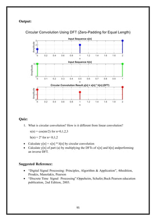 95
Output:
Quiz:
1. What is circular convolution? How is it different from linear convolution?
x(n) = cos(πn/2) for n=0,1,2,3
h(n) = 2n
for n= 0,1,2
• Calculate y[n] = x[n] * h[n] by circular convolution
• Calculate y[n] of part (a) by multiplying the DFTs of x[n] and h[n] andperforming
an inverse DFT.
Suggested Reference:
• “Digital Signal Processing: Principles, Algorithm & Application”, 4thedition,
Proakis, Manolakis, Pearson
• “Discrete Time Signal Processing”:Oppeheim, Schafer,Buck Pearson education
publication, 2nd Edition, 2003.
 