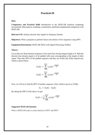 97
Practical-20
Date:
Competency and Practical Skills Introduction to the MATLAB technical computing
environment. Data analysis, modeling, visualization, and build computational competence with
MATLAB.
Relevant CO: Analyse discrete time signals in frequency domain
Objectives: Write a program to perform linear convolution of two sequences using DFT.
Equipment/Instruments: MATLAB 2023a with Signal Processing Toolbox
Theory:
Let us take two finite duration sequences x1(n) and x2(n), having integer length as N. Both the
discrete time domain signal is to be padded with zeros corresponding to the length of other
signal. Then take DFTs of the padded sequence and they are X1(K) and X2(k) respectively,
which is shown below
𝑋1(𝑘) = ∑ 𝑥1(𝑛)𝑒−
𝑗2𝜋𝑛𝑘
𝑁
𝑁−1
𝑛=0
𝑋2(𝑘) = ∑ 𝑥2(𝑛)𝑒−
𝑗2𝜋𝑛𝑘
𝑁
𝑁−1
𝑛=0
Now, we will try to find the DFT of another sequence x3(n), which is given as X3(K).
𝑋3 = 𝑋1(𝑘) ∙ 𝑋2(𝑘)
By taking the IDFT of the above we get
𝑋3(𝑘) =
1
𝑁
∑ 𝑥3(𝑛)𝑒−
𝑗2𝜋𝑛𝑘
𝑁
𝑁−1
𝑘=0
Suggested MATLAB function:
Write a MATLAB code to create function of DFT and IDFT.
 