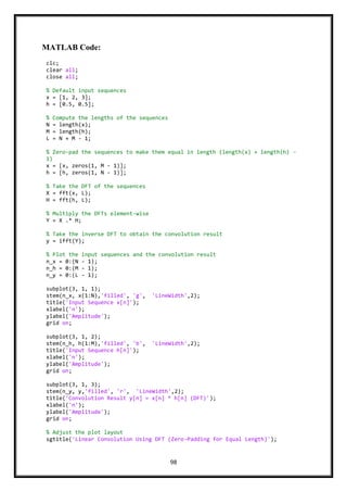 98
MATLAB Code:
clc;
clear all;
close all;
% Default input sequences
x = [1, 2, 3];
h = [0.5, 0.5];
% Compute the lengths of the sequences
N = length(x);
M = length(h);
L = N + M - 1;
% Zero-pad the sequences to make them equal in length (length(x) + length(h) -
1)
x = [x, zeros(1, M - 1)];
h = [h, zeros(1, N - 1)];
% Take the DFT of the sequences
X = fft(x, L);
H = fft(h, L);
% Multiply the DFTs element-wise
Y = X .* H;
% Take the inverse DFT to obtain the convolution result
y = ifft(Y);
% Plot the input sequences and the convolution result
n_x = 0:(N - 1);
n_h = 0:(M - 1);
n_y = 0:(L - 1);
subplot(3, 1, 1);
stem(n_x, x(1:N),'filled', 'g', 'LineWidth',2);
title('Input Sequence x[n]');
xlabel('n');
ylabel('Amplitude');
grid on;
subplot(3, 1, 2);
stem(n_h, h(1:M),'filled', 'b', 'LineWidth',2);
title('Input Sequence h[n]');
xlabel('n');
ylabel('Amplitude');
grid on;
subplot(3, 1, 3);
stem(n_y, y,'filled', 'r', 'LineWidth',2);
title('Convolution Result y[n] = x[n] * h[n] (DFT)');
xlabel('n');
ylabel('Amplitude');
grid on;
% Adjust the plot layout
sgtitle('Linear Convolution Using DFT (Zero-Padding for Equal Length)');
 