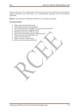 RCE DIGITAL SIGNAL PROCESSING LAB
Department of Electronics & Communication Engineering 10
These are the some of the important parts of the processor and you are instructed to go through the
detailed architecture once which helps you in developing the optimized code for the required
application.
RESULT: The architecture of DSP chips-TMS 320c 5x/6x is studied successfully.
VIVA QUESTIONS
1. Define signal and signal processing
2. Differentiate digital and analog signals?
3. How the DSP processor will differ from conventional processors?
4. Expand the abbreviation TMS320C 5X/6X
5. What kind of processor is DSP processor?
6. What are the main building blocks of DSP processor?
7. What is the main function of MAC unit?
8. Explain VLIW architecture?
9. What is meant by circular buffer?
10. What is meant by emulator and JTAG?
 