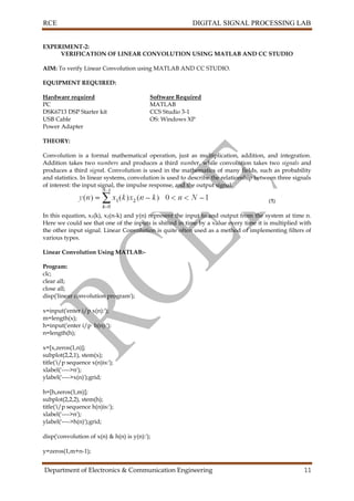 RCE DIGITAL SIGNAL PROCESSING LAB
Department of Electronics & Communication Engineering 11
EXPERIMENT-2:
VERIFICATION OF LINEAR CONVOLUTION USING MATLAB AND CC STUDIO
AIM: To verify Linear Convolution using MATLAB AND CC STUDIO.
EQUIPMENT REQUIRED:
Hardware required Software Required
PC MATLAB
DSK6713 DSP Starter kit CCS Studio 3-1
USB Cable OS: Windows XP
Power Adapter
THEORY:
Convolution is a formal mathematical operation, just as multiplication, addition, and integration.
Addition takes two numbers and produces a third number, while convolution takes two signals and
produces a third signal. Convolution is used in the mathematics of many fields, such as probability
and statistics. In linear systems, convolution is used to describe the relationship between three signals
of interest: the input signal, the impulse response, and the output signal.
In this equation, x1(k), x2(n-k) and y(n) represent the input to and output from the system at time n.
Here we could see that one of the inputs is shifted in time by a value every time it is multiplied with
the other input signal. Linear Convolution is quite often used as a method of implementing filters of
various types.
Linear Convolution Using MATLAB:-
Program:
clc;
clear all;
close all;
disp('linear convolution program');
x=input('enter i/p x(n):');
m=length(x);
h=input('enter i/p h(n):');
n=length(h);
x=[x,zeros(1,n)];
subplot(2,2,1), stem(x);
title('i/p sequence x(n)is:');
xlabel('---->n');
ylabel('---->x(n)');grid;
h=[h,zeros(1,m)];
subplot(2,2,2), stem(h);
title('i/p sequence h(n)is:');
xlabel('---->n');
ylabel('---->h(n)');grid;
disp('convolution of x(n) & h(n) is y(n):');
y=zeros(1,m+n-1);
 