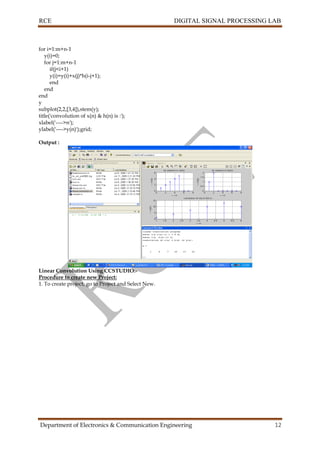 RCE DIGITAL SIGNAL PROCESSING LAB
Department of Electronics & Communication Engineering 12
for i=1:m+n-1
y(i)=0;
for j=1:m+n-1
if(j<i+1)
y(i)=y(i)+x(j)*h(i-j+1);
end
end
end
y
subplot(2,2,[3,4]),stem(y);
title('convolution of x(n) & h(n) is :');
xlabel('---->n');
ylabel('---->y(n)');grid;
Output :
Linear Convolution Using CCSTUDIO:-
Procedure to create new Project:
1. To create project, go to Project and Select New.
 
