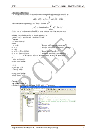 RCE DIGITAL SIGNAL PROCESSING LAB
Department of Electronics & Communication Engineering 14
Mathematical Formula:
The linear convolution of two continuous time signals x(t) and h(t) is defined by
For discrete time signals x(n) and h(n), is defined by
Where x(n) is the input signal and h(n) is the impulse response of the system.
In linear convolution length of output sequence is,
Length (y(n)) = length(x(n)) + length(h(n)) – 1
Program:
#include<stdio.h>
main()
{ int m=4; /*Lenght of i/p samples sequence*/
int n=4; /*Lenght of impulse response Co-efficients */
int i=0,j;
int x[10]={1,2,3,4,0,0,0,0}; /*Input Signal Samples*/
int h[10]={1,2,3,4,0,0,0,0}; /*Impulse Response Co-efficients*/
/*At the end of input sequences pad 'M' and 'N' no. of zero's*/
int *y;
y=(int *)0x0000100;
for(i=0;i<m+n-1;i++)
{
y[i]=0;
for(j=0;j<=i;j++)
y[i]+=x[j]*h[i-j];
}
for(i=0;i<m+n-1;i++)
printf("%dn",y[i]);
}
Output:
1, 4, 10, 20, 25, 24, 16.
4. Enter the source code and save the file with “.C” extension.
 