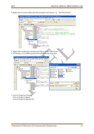 RCE DIGITAL SIGNAL PROCESSING LAB
Department of Electronics & Communication Engineering 15
5. Right click on source, Select add files to project and Choose “.C “ file Saved before.
6. Right Click on libraries and select add files to Project and choose
C:CCStudio_v3.1C6000cgtoolslibrts6700.lib and click open.
7. a) Go to Project to Compile .
b) Go to Project to Build.
c) Go to Project to Rebuild All.
 