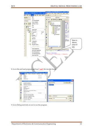 RCE DIGITAL SIGNAL PROCESSING LAB
Department of Electronics & Communication Engineering 16
8. Go to file and load program and load “.out” file into the board..
9. Go to Debug and click on run to run the program.
Here it
shows
error if
any
 
