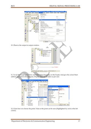 RCE DIGITAL SIGNAL PROCESSING LAB
Department of Electronics & Communication Engineering 17
10. Observe the output in output window.
11. To see the Graph go to View and select time/frequency in the Graph, And give the correct Start
address provided in the program, Display data can be taken as per user.
12. Green line is to choose the point, Value at the point can be seen (Highlighted by circle at the left
corner).
 