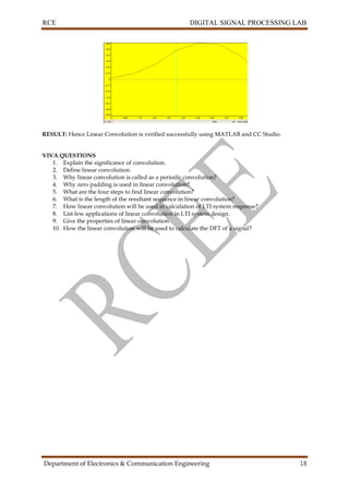 RCE DIGITAL SIGNAL PROCESSING LAB
Department of Electronics & Communication Engineering 18
RESULT: Hence Linear Convolution is verified successfully using MATLAB and CC Studio.
VIVA QUESTIONS
1. Explain the significance of convolution.
2. Define linear convolution.
3. Why linear convolution is called as a periodic convolution?
4. Why zero padding is used in linear convolution?
5. What are the four steps to find linear convolution?
6. What is the length of the resultant sequence in linear convolution?
7. How linear convolution will be used in calculation of LTI system response?
8. List few applications of linear convolution in LTI system design.
9. Give the properties of linear convolution.
10. How the linear convolution will be used to calculate the DFT of a signal?
 