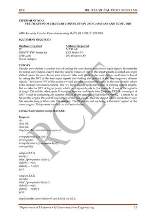 RCE DIGITAL SIGNAL PROCESSING LAB
Department of Electronics & Communication Engineering 19
EXPERIMENT NO-3:
VERIFICATION OF CIRCULAR CONVOLUTION USING MATLAB AND CC STUDIO
AIM: To verify Circular Convolution using MATLAB AND CC STUDIO.
EQUIPMENT REQUIRED:
Hardware required Software Required
PC MATLAB
DSK6713 DSP Starter kit CCS Studio 3-1
USB Cable OS: Windows XP
Power Adapter
THEORY
Circular convolution is another way of finding the convolution sum of two input signals. It resembles
the linear convolution, except that the sample values of one of the input signals is folded and right
shifted before the convolution sum is found. Also note that circular convolution could also be found
by taking the DFT of the two input signals and finding the product of the two frequency domain
signals. The Inverse DFT of the product would give the output of the signal in the time domain which
is the circular convolution output. The two input signals could have been of varying sample lengths.
But we take the DFT of higher point, which ever signals levels to. For example, If one of the signal is
of length 256 and the other spans 51 samples, then we could only take 256 point DFT. So the output of
IDFT would be containing 256 samples instead of 306 samples, which follows N1+N2 – 1 where N1 &
N2 are the lengths 256 and 51 respectively of the two inputs. Thus the output which should have been
306 samples long is fitted into 256 samples. The256 points end up being a distorted version of the
correct signal. This process is called circular convolution.
Circular Convolution using MATLAB:-
Program:
clc;
clear all;
close all;
disp('circular convolution program');
x=input('enter i/p x(n):');
m=length(x);
h=input('enter i/p sequence h(n)');
n=length(h);
subplot(2,2,1),
stem(x);
title('i/p sequence x(n)is:');
xlabel('---->n');
ylabel('---->x(n)');
grid;
subplot(2,2,2),
stem(h);
title('i/p sequence h(n)is:');
xlabel('---->n');
ylabel('---->h(n)');
grid;
disp('circular convolution of x(n) & h(n) is y(n):');
 