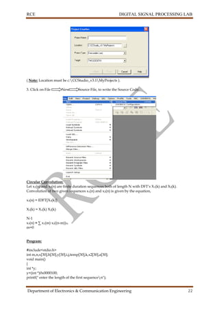 RCE DIGITAL SIGNAL PROCESSING LAB
Department of Electronics & Communication Engineering 22
( Note: Location must be c:CCStudio_v3.1MyProjects ).
3. Click on File New Source File, to write the Source Code.
Circular Convolution:
Let x1(n) and x2(n) are finite duration sequences both of length N with DFT’s X1(k) and X2(k).
Convolution of two given sequences x1(n) and x2(n) is given by the equation,
x3(n) = IDFT[X3(k)]
X3(k) = X1(k) X2(k)
N-1
x3(n) = ∑ x1(m) x2((n-m))N
m=0
Program:
#include<stdio.h>
int m,n,x[30],h[30],y[30],i,j,temp[30],k,x2[30],a[30];
void main()
{
int *y;
y=(int *)0x0000100;
printf(" enter the length of the first sequencen");
 