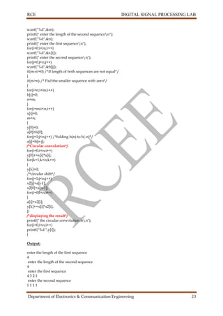 RCE DIGITAL SIGNAL PROCESSING LAB
Department of Electronics & Communication Engineering 23
scanf("%d",&m);
printf(" enter the length of the second sequencen");
scanf("%d",&n);
printf(" enter the first sequencen");
for(i=0;i<m;i++)
scanf("%d",&x[i]);
printf(" enter the second sequencen");
for(j=0;j<n;j++)
scanf("%d",&h[j]);
if(m-n!=0) /*If length of both sequences are not equal*/
{
if(m>n) /* Pad the smaller sequence with zero*/
{
for(i=n;i<m;i++)
h[i]=0;
n=m;
}
for(i=m;i<n;i++)
x[i]=0;
m=n;
}
y[0]=0;
a[0]=h[0];
for(j=1;j<n;j++) /*folding h(n) to h(-n)*/
a[j]=h[n-j];
/*Circular convolution*/
for(i=0;i<n;i++)
y[0]+=x[i]*a[i];
for(k=1;k<n;k++)
{
y[k]=0;
/*circular shift*/
for(j=1;j<n;j++)
x2[j]=a[j-1];
x2[0]=a[n-1];
for(i=0;i<n;i++)
{
a[i]=x2[i];
y[k]+=x[i]*x2[i];
}}
/*displaying the result*/
printf(" the circular convolution isn");
for(i=0;i<n;i++)
printf("%d ",y[i]);
}
Output:
enter the length of the first sequence
4
enter the length of the second sequence
4
enter the first sequence
4 3 2 1
enter the second sequence
1 1 1 1
 